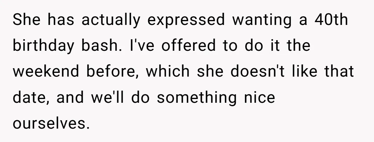 She has actually expressed wanting a 40th birthday bash. I've offered to do it the weekend before, which she doesn't like that date, and we'll do something nice ourselves.