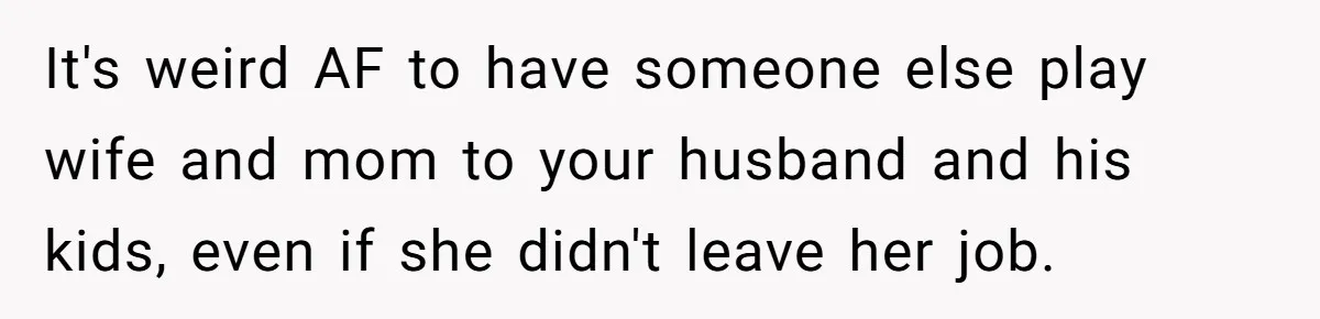 It's weird AF to have someone else play wife and mom to your husband and his kids, even if she didn't leave her job.