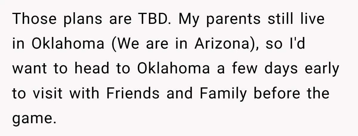 Those plans are TBD. My parents still live in Oklahoma (We are in Arizona), so I'd want to head to Oklahoma a few days early to visit with Friends and...