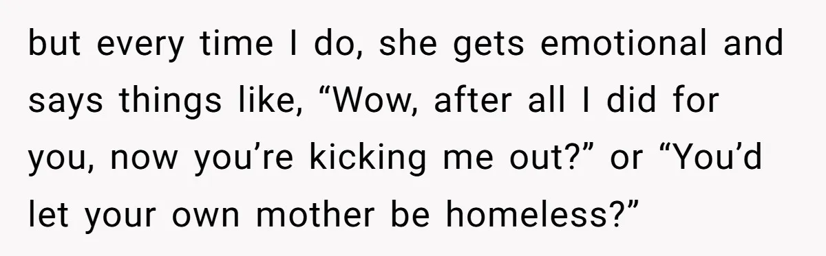 but every time I do, she gets emotional and says things like, “Wow, after all I did for you, now you’re kicking me out?” or “You’d let your own mother...