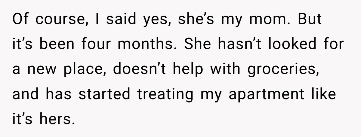 Of course, I said yes, she’s my mom. But it’s been four months. She hasn’t looked for a new place, doesn’t help with groceries, and has started treating my apartment...