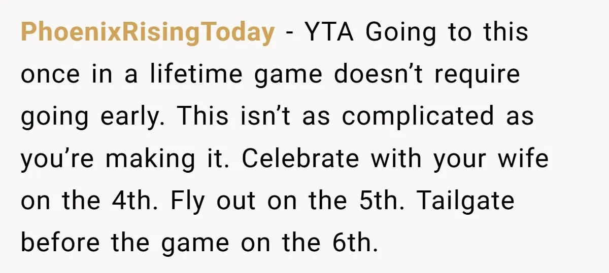 PhoenixRisingToday − YTA Going to this once in a lifetime game doesn’t require going early. This isn’t as complicated as you’re making it. Celebrate with your wife on the 4th....