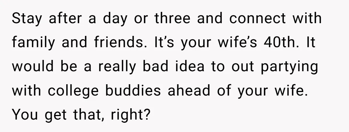 Stay after a day or three and connect with family and friends. It’s your wife’s 40th. It would be a really bad idea to out partying with college buddies ahead...