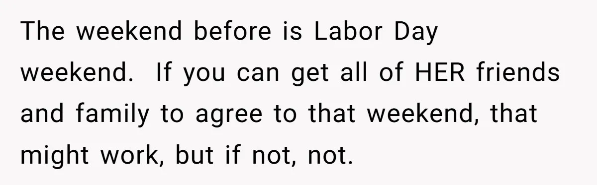 The weekend before is Labor Day weekend.  If you can get all of HER friends and family to agree to that weekend, that might work, but if not, not.