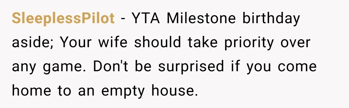 SleeplessPilot − YTA Milestone birthday aside; Your wife should take priority over any game. Don't be surprised if you come home to an empty house.