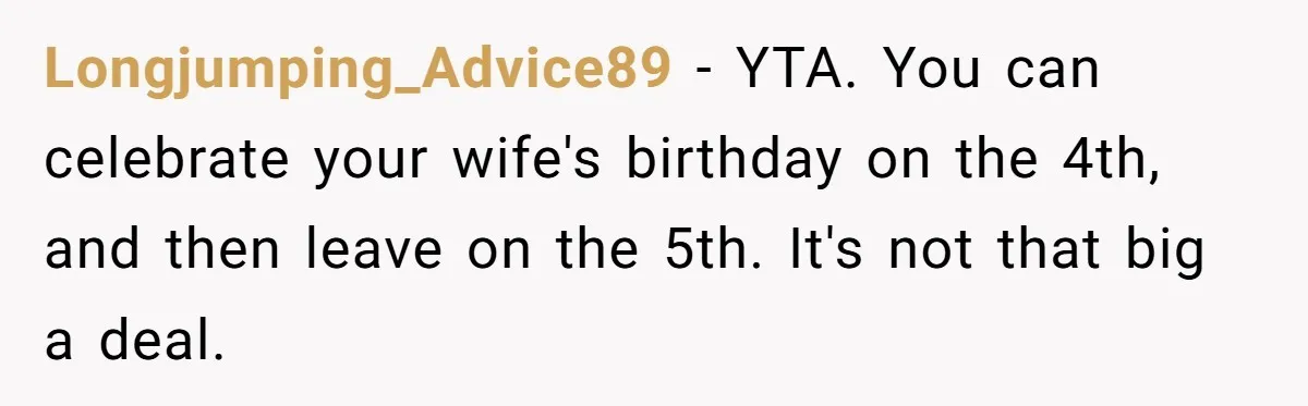 Longjumping_Advice89 − YTA. You can celebrate your wife's birthday on the 4th, and then leave on the 5th. It's not that big a deal.