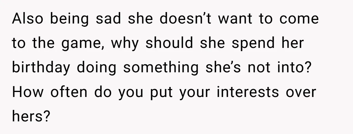 Also being sad she doesn’t want to come to the game, why should she spend her birthday doing something she’s not into? How often do you put your interests over...