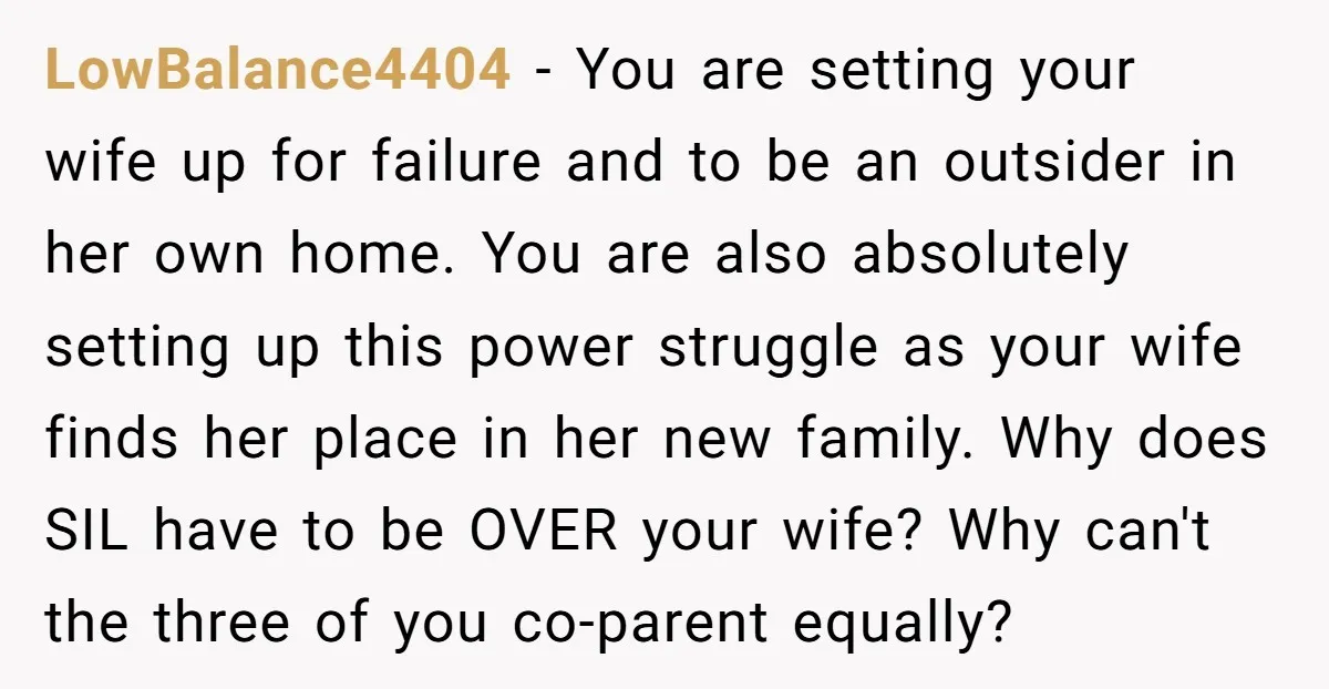 LowBalance4404 - You are setting your wife up for failure and to be an outsider in her own home. You are also absolutely setting up this power struggle as your...