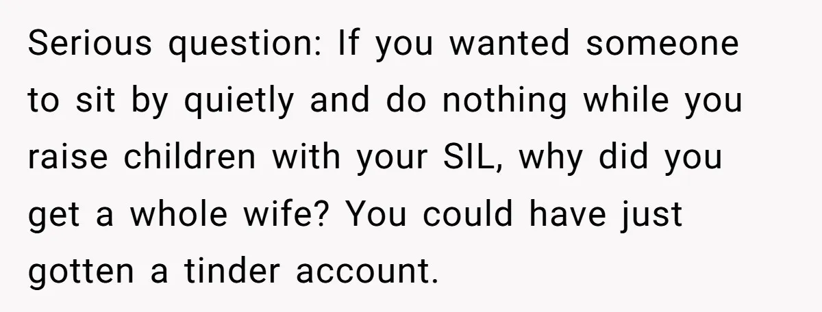 Serious question: If you wanted someone to sit by quietly and do nothing while you raise children with your SIL, why did you get a whole wife? You could have...