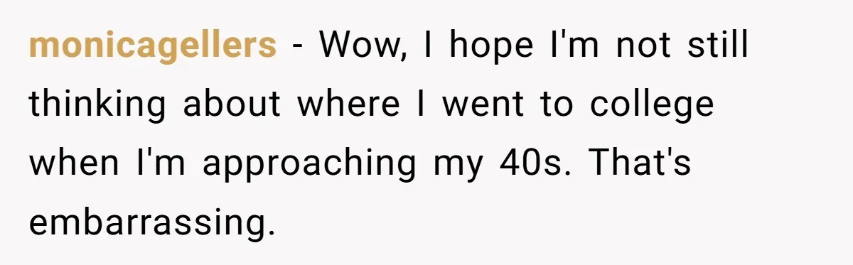 monicagellers − Wow, I hope I'm not still thinking about where I went to college when I'm approaching my 40s. That's embarrassing.