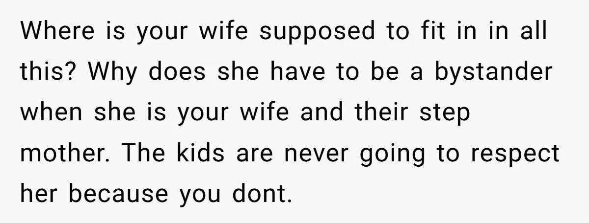 Where is your wife supposed to fit in in all this? Why does she have to be a bystander when she is your wife and their step mother. The kids...