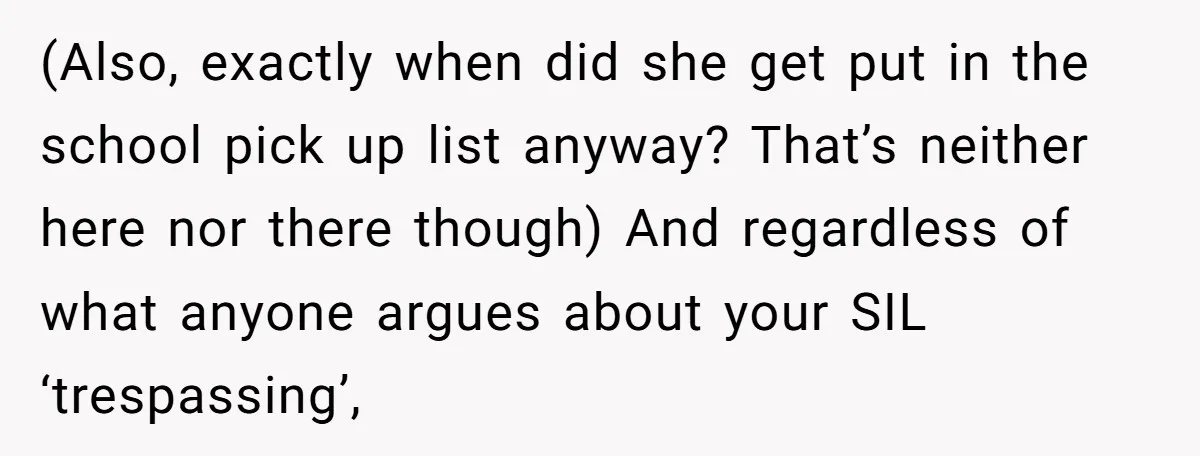 (Also, exactly when did she get put in the school pick up list anyway? That’s neither here nor there though) And regardless of what anyone argues about your SIL ‘trespassing’,
