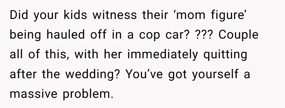 Did your kids witness their ‘mom figure’ being hauled off in a cop car? ??? Couple all of this, with her immediately quitting after the wedding? You’ve got yourself a...