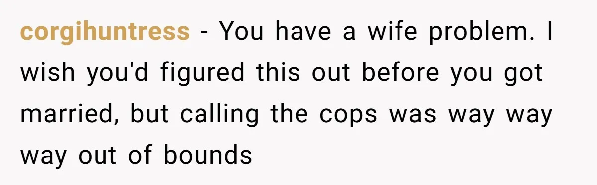 corgihuntress - You have a wife problem. I wish you'd figured this out before you got married, but calling the cops was way way way out of bounds