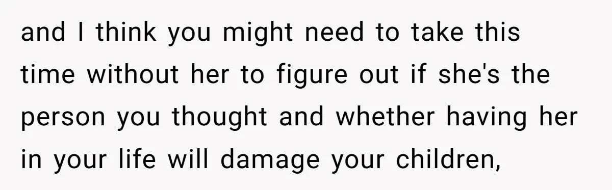and I think you might need to take this time without her to figure out if she's the person you thought and whether having her in your life will damage...