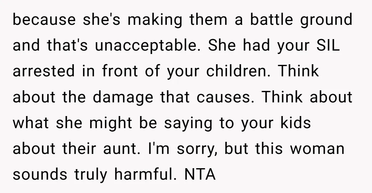because she's making them a battle ground and that's unacceptable. She had your SIL arrested in front of your children. Think about the damage that causes. Think about what she...