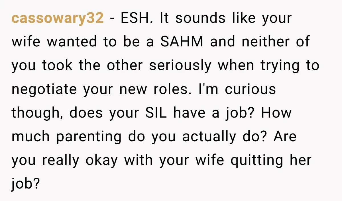 cassowary32 - ESH. It sounds like your wife wanted to be a SAHM and neither of you took the other seriously when trying to negotiate your new roles. I'm curious...