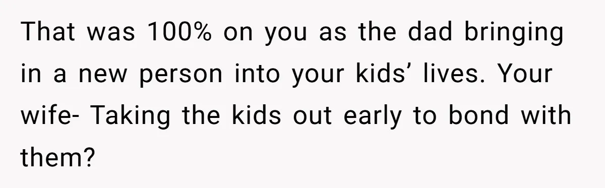 That was 100% on you as the dad bringing in a new person into your kids’ lives. Your wife- Taking the kids out early to bond with them?