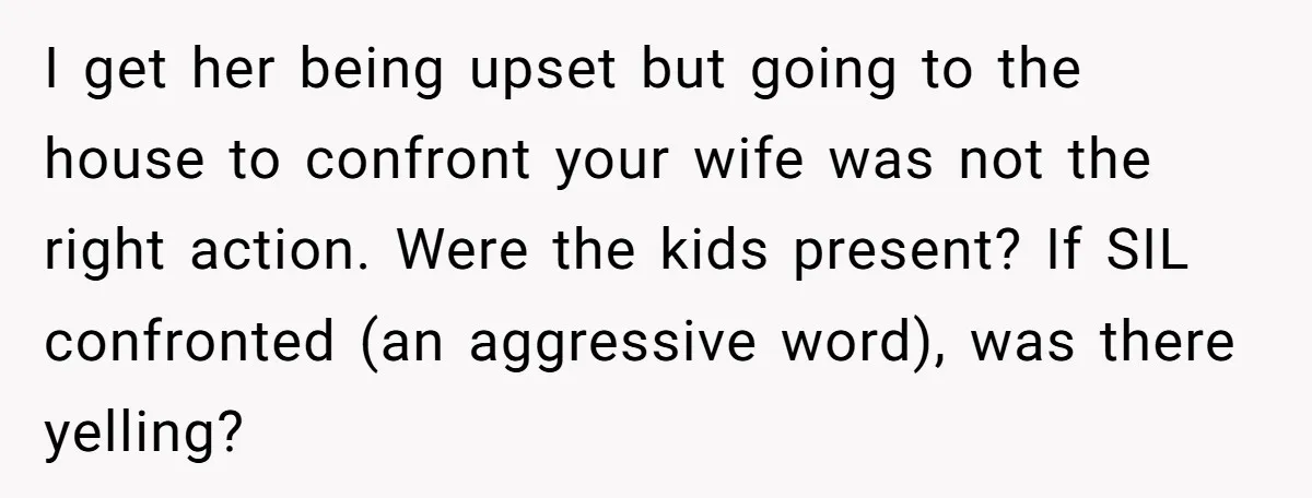 I get her being upset but going to the house to confront your wife was not the right action. Were the kids present? If SIL confronted (an aggressive word), was...