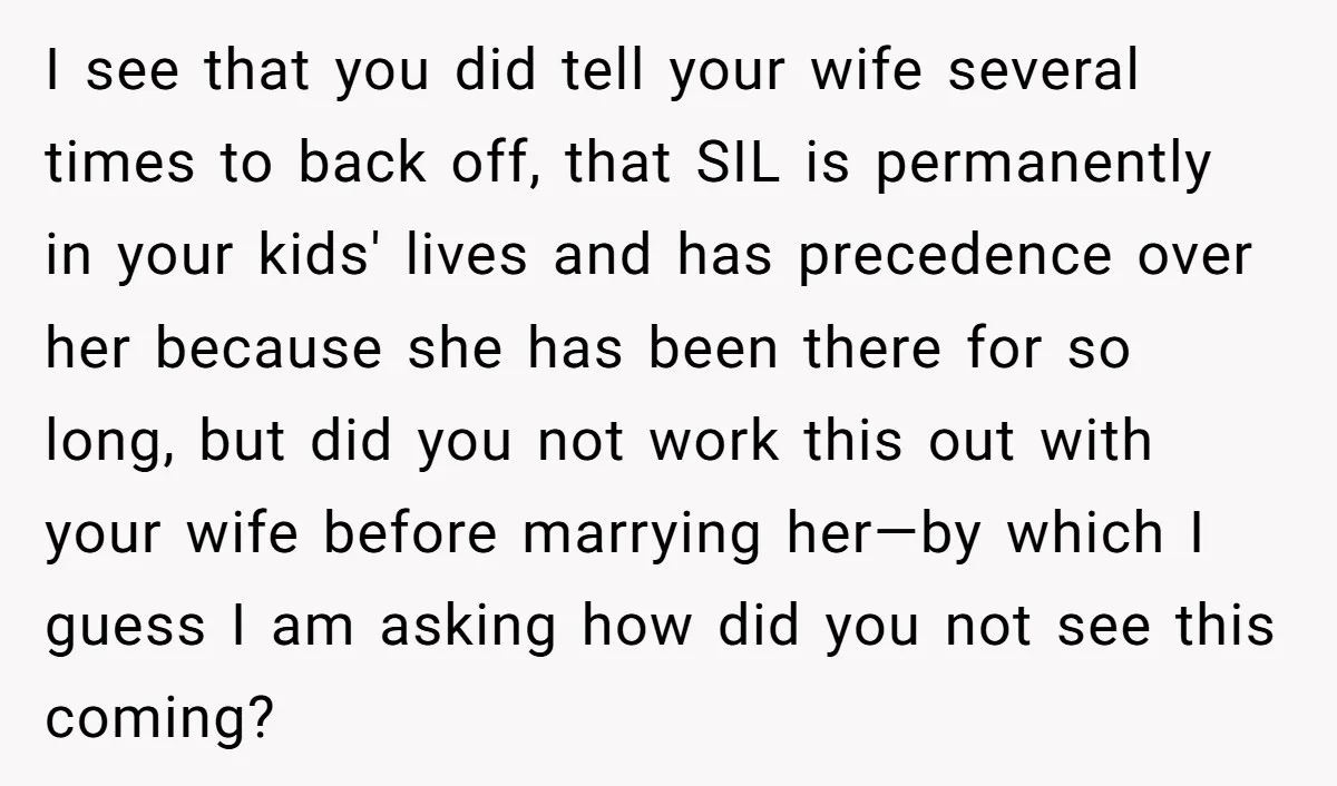 I see that you did tell your wife several times to back off, that SIL is permanently in your kids' lives and has precedence over her because she has been...
