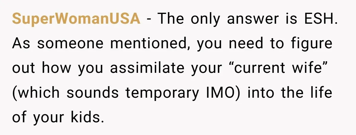 SuperWomanUSA - The only answer is ESH. As someone mentioned, you need to figure out how you assimilate your “current wife” (which sounds temporary IMO) into the life of your...