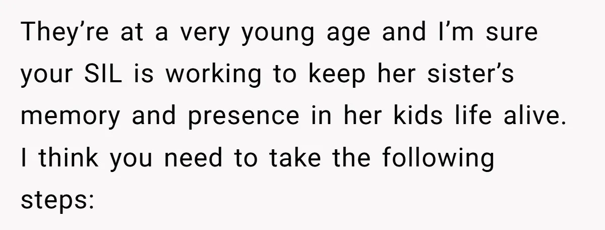 They’re at a very young age and I’m sure your SIL is working to keep her sister’s memory and presence in her kids life alive. I think you need to...