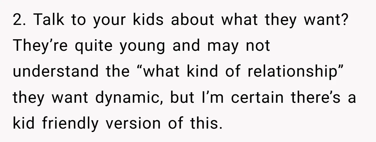 2. Talk to your kids about what they want? They’re quite young and may not understand the “what kind of relationship” they want dynamic, but I’m certain there’s a kid...