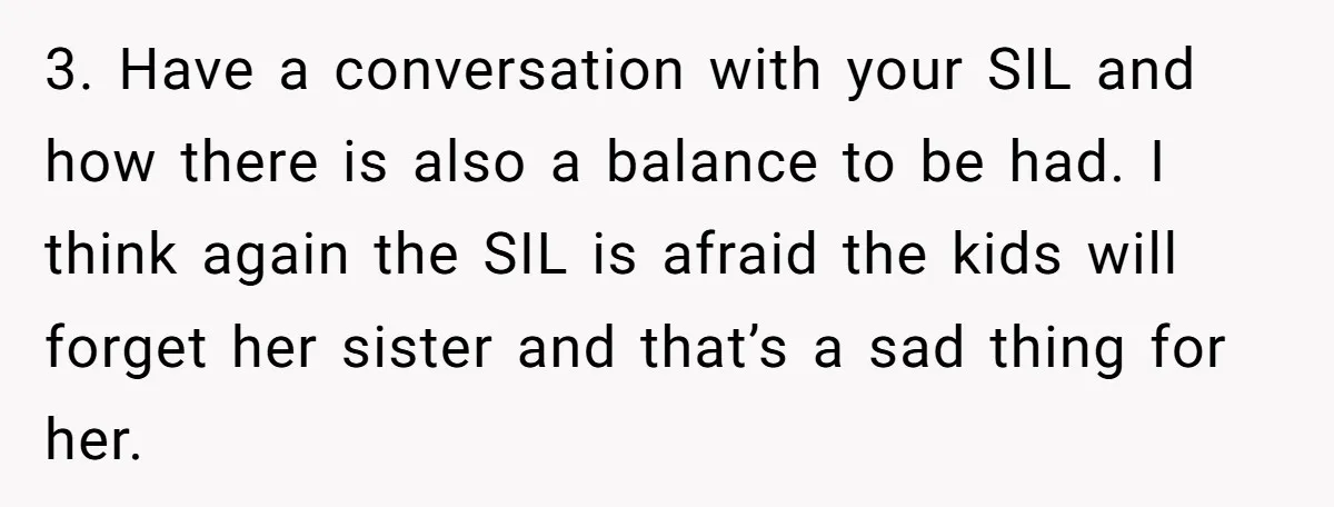 3. Have a conversation with your SIL and how there is also a balance to be had. I think again the SIL is afraid the kids will forget her sister...