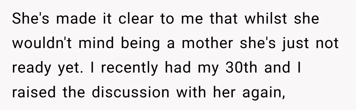 She's made it clear to me that whilst she wouldn't mind being a mother she's just not ready yet. I recently had my 30th and I raised the discussion with...