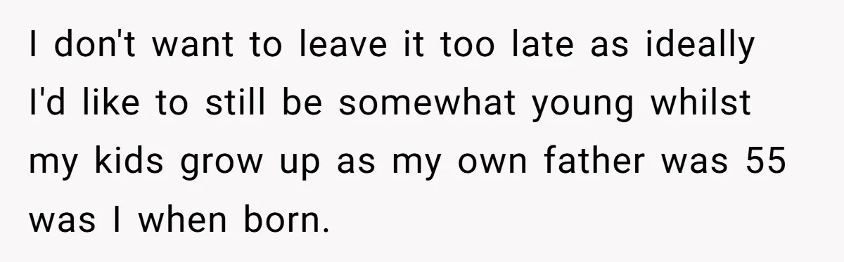 I don't want to leave it too late as ideally I'd like to still be somewhat young whilst my kids grow up as my own father was 55 was I...