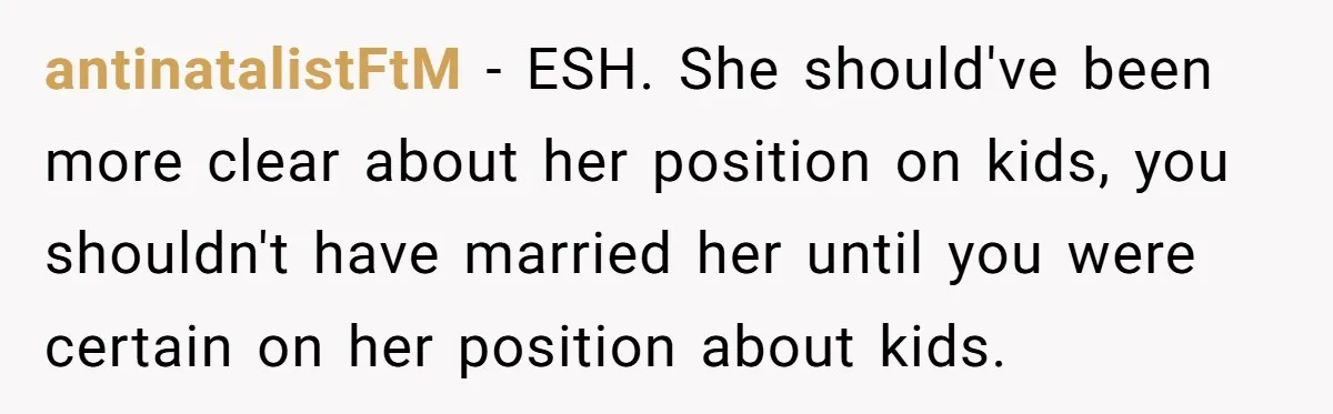 antinatalistFtM − ESH. She should've been more clear about her position on kids, you shouldn't have married her until you were certain on her position about kids.