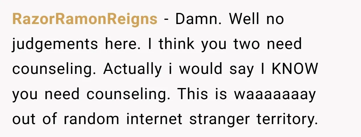 RazorRamonReigns − Damn. Well no judgements here. I think you two need counseling. Actually i would say I KNOW you need counseling. This is waaaaaaay out of random internet stranger...