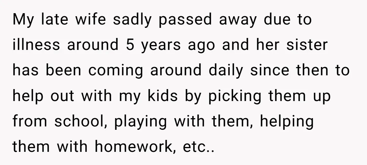 My late wife sadly passed away due to illness around 5 years ago and her sister has been coming around daily since then to help out with my kids by...