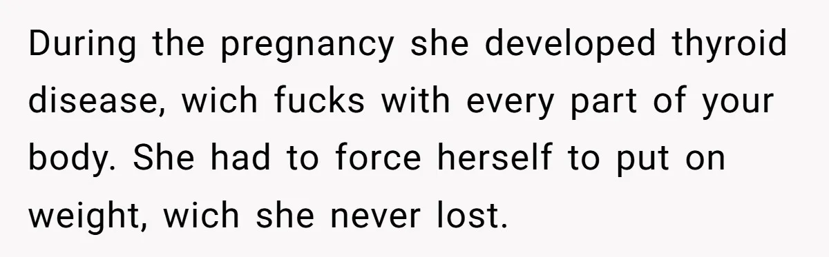 During the pregnancy she developed thyroid disease, wich fucks with every part of your body. She had to force herself to put on weight, wich she never lost.