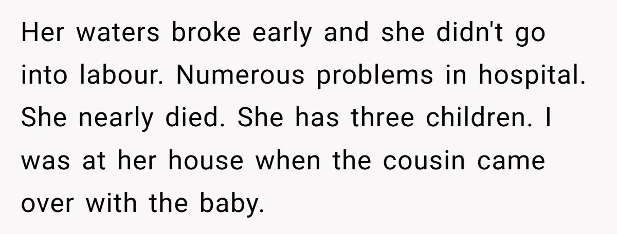 Her waters broke early and she didn't go into labour. Numerous problems in hospital. She nearly died. She has three children. I was at her house when the cousin came...