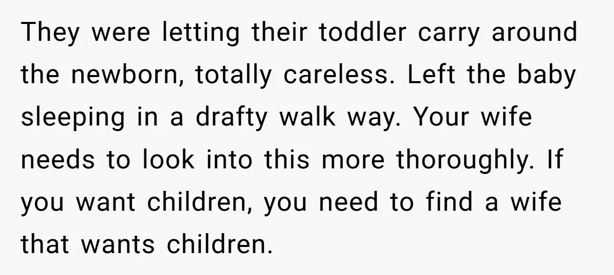 They were letting their toddler carry around the newborn, totally careless. Left the baby sleeping in a drafty walk way. Your wife needs to look into this more thoroughly. If...