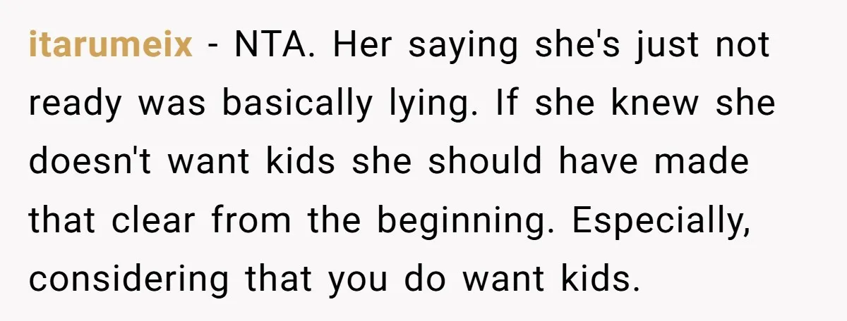 itarumeix − NTA. Her saying she's just not ready was basically lying. If she knew she doesn't want kids she should have made that clear from the beginning. Especially, considering...