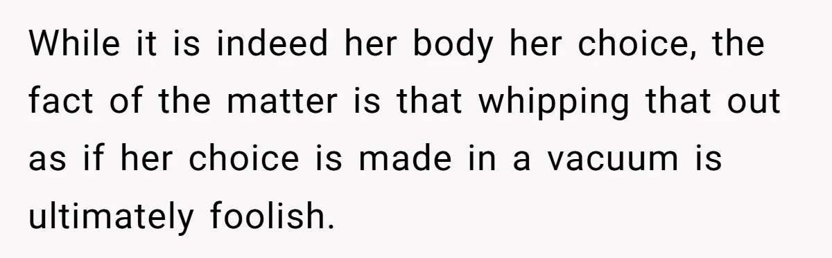 While it is indeed her body her choice, the fact of the matter is that whipping that out as if her choice is made in a vacuum is ultimately foolish.