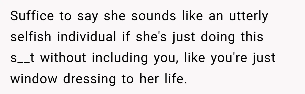 Suffice to say she sounds like an utterly selfish individual if she's just doing this s__t without including you, like you're just window dressing to her life.