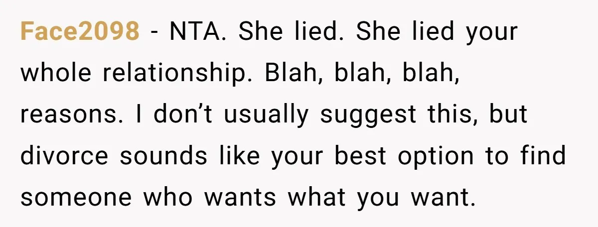 Face2098 − NTA. She lied. She lied your whole relationship. Blah, blah, blah, reasons. I don’t usually suggest this, but divorce sounds like your best option to find someone who...