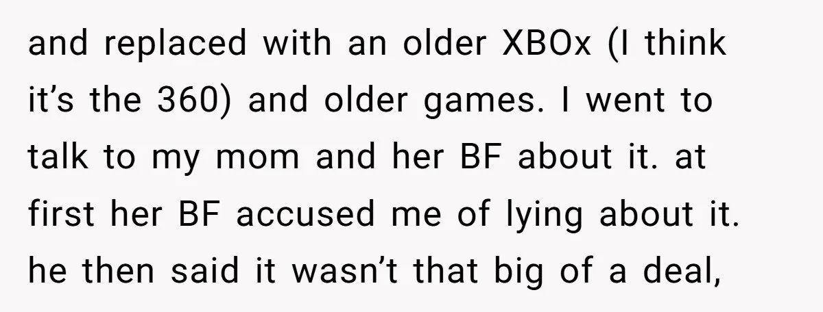 and replaced with an older XBOx (I think it’s the 360) and older games. I went to talk to my mom and her BF about it. at first her BF...