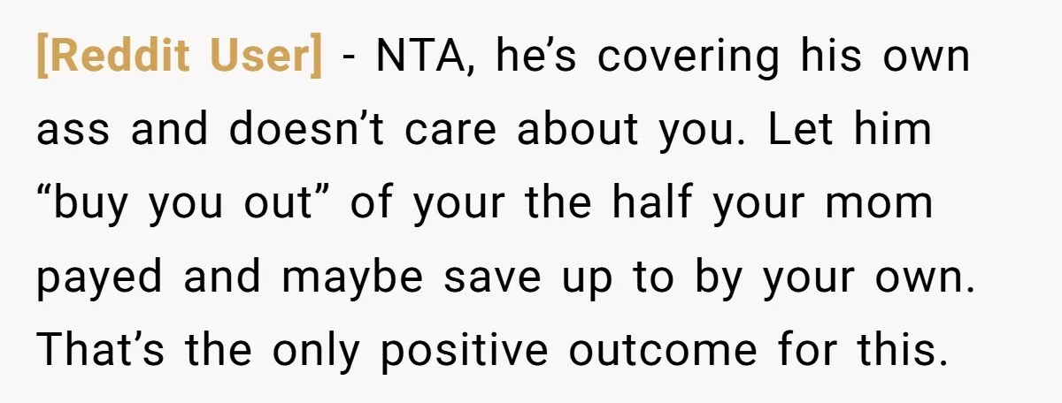 [Reddit User] − NTA, he’s covering his own ass and doesn’t care about you. Let him “buy you out” of your the half your mom payed and maybe save up...