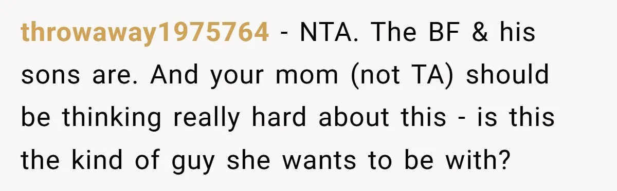 throwaway1975764 − NTA. The BF & his sons are. And your mom (not TA) should be thinking really hard about this - is this the kind of guy she wants...