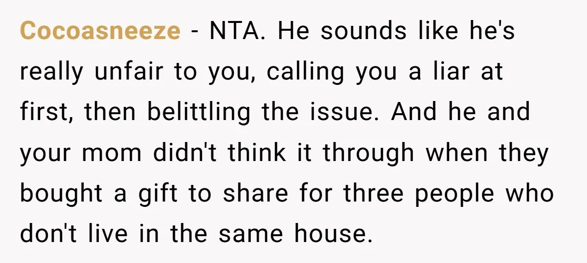 Cocoasneeze − NTA. He sounds like he's really unfair to you, calling you a liar at first, then belittling the issue. And he and your mom didn't think it through...