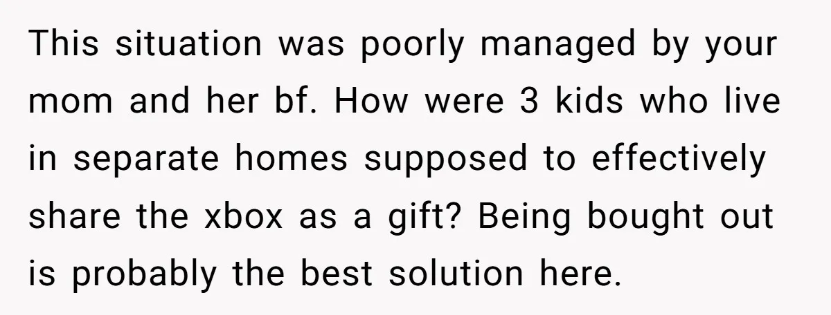 This situation was poorly managed by your mom and her bf. How were 3 kids who live in separate homes supposed to effectively share the xbox as a gift? Being...