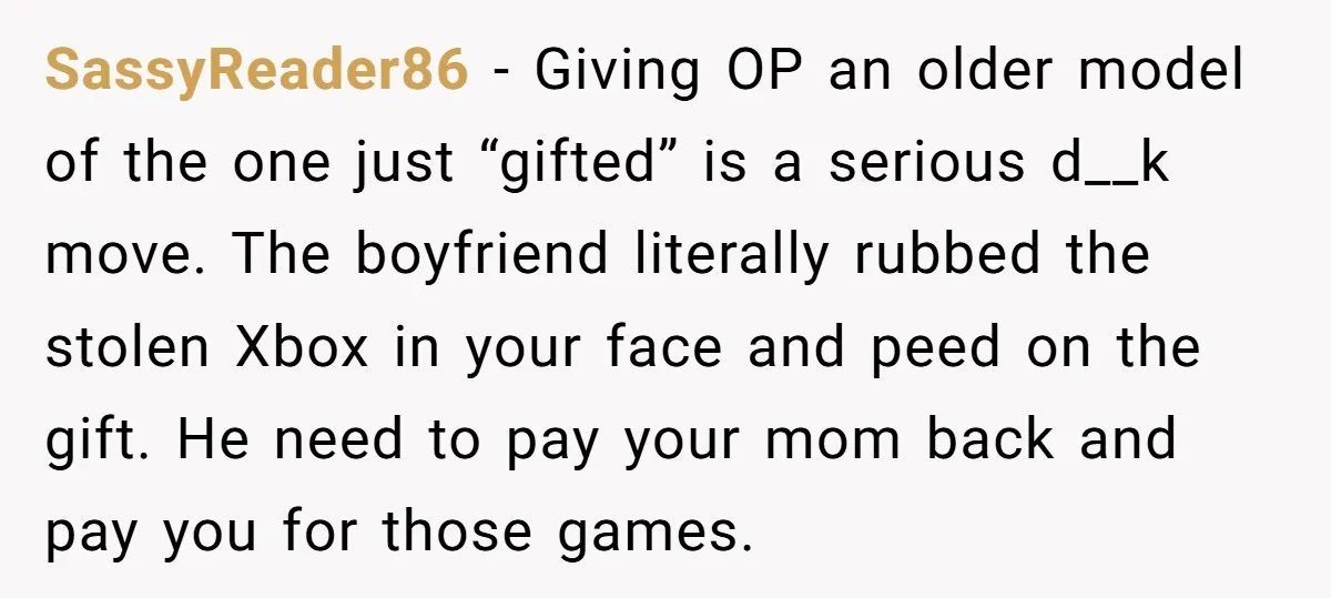SassyReader86 − Giving OP an older model of the one just “gifted” is a serious d__k move. The boyfriend literally rubbed the stolen Xbox in your face and peed on...