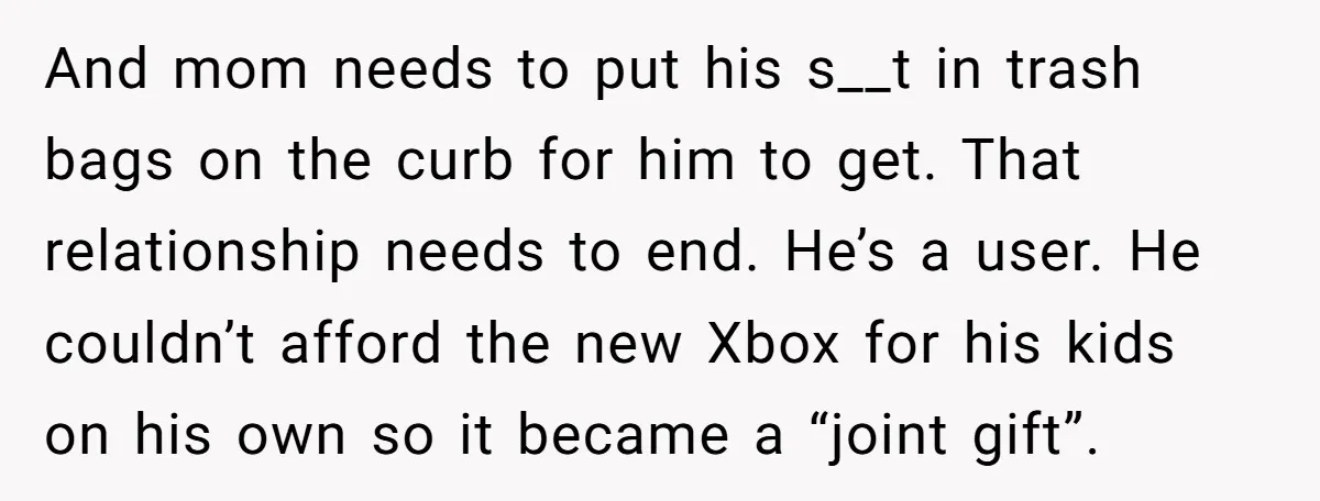 And mom needs to put his s__t in trash bags on the curb for him to get. That relationship needs to end. He’s a user. He couldn’t afford the new...