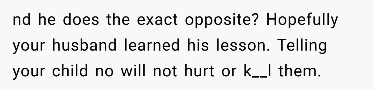 nd he does the exact opposite? Hopefully your husband learned his lesson. Telling your child no will not hurt or k__l them.