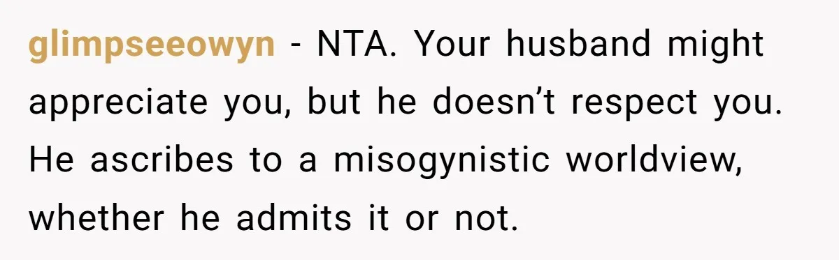 glimpseeowyn − NTA. Your husband might appreciate you, but he doesn’t respect you. He ascribes to a misogynistic worldview, whether he admits it or not.