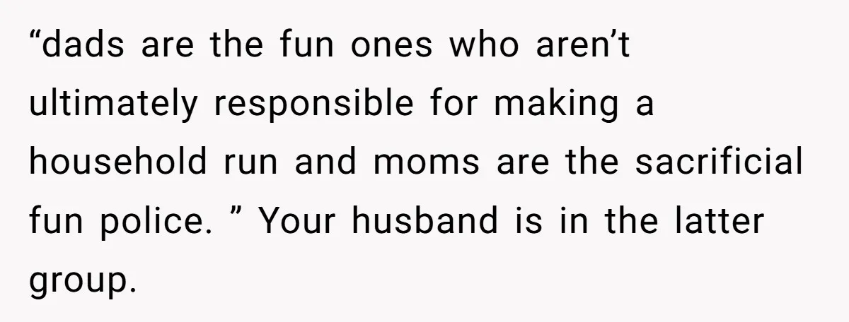 “dads are the fun ones who aren’t ultimately responsible for making a household run and moms are the sacrificial fun police. ” Your husband is in the latter group.